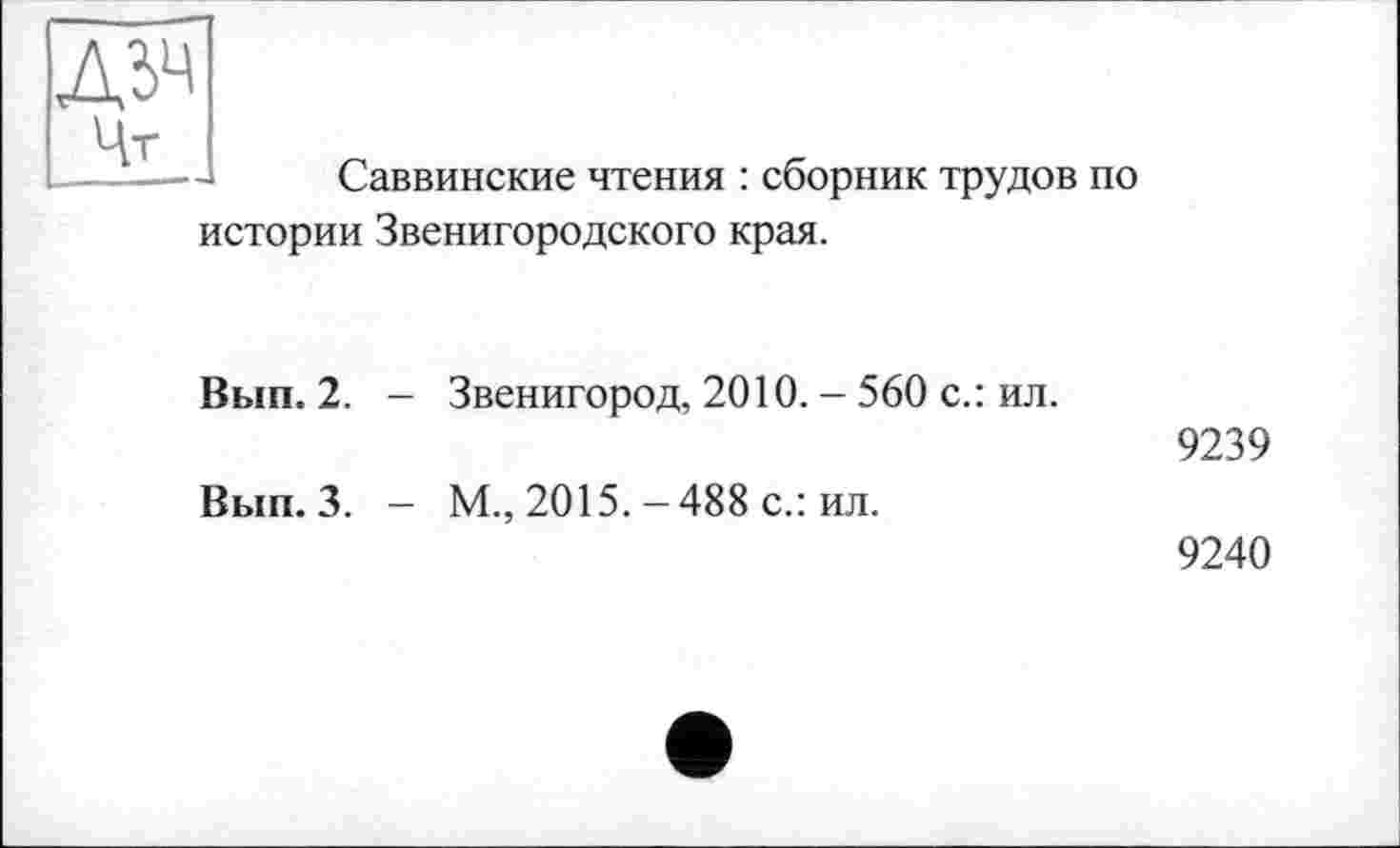 ﻿Д5Ч Цт
Саввинские чтения : сборник трудов по
истории Звенигородского края.
Вып. 2. - Звенигород, 2010. - 560 с.: ил.
9239
Вып. 3. - М., 2015.-488 с.: ил.
9240